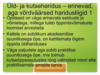 Üld- ja kutseharidus – erinevad, aga võrdväärsed haridusliigid 1 Õpilased on väga erinevate eelduste ja võimetega, millega tuleb õppimisvõimaluste loomisel arvestada  Kellele on sobilikum akadeemilise suunitlusega õpe, on kahtlemata õigem õppida üldhariduses  Väga paljudele aga sobib praktilise suunitlusega õpe, mis toimub kutseõppeasutustes ning valmistab noori ette praktilisemate ametite tarvis  