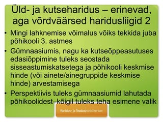 Üld- ja kutseharidus – erinevad, aga võrdväärsed haridusliigid 2 Mingi lahknemise võimalus võiks tekkida juba põhikooli 3. astmes Gümnaasiumis, nagu ka kutseõppeasutuses edasiõppimine tuleks seostada sisseastumiskatsetega ja põhikooli keskmise hinde (või ainete/ainegruppide keskmise hinde) arvestamisega Perspektiivis tuleks gümnaasiumid lahutada põhikoolidest–kõigil tuleks teha esimene valik  