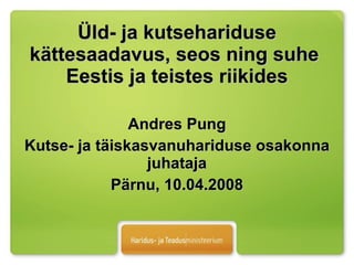 Üld- ja kutsehariduse kättesaadavus, seos ning suhe  Eestis ja teistes riikides Andres Pung Kutse- ja täiskasvanuhariduse osakonna juhataja Pärnu, 10.04.2008 