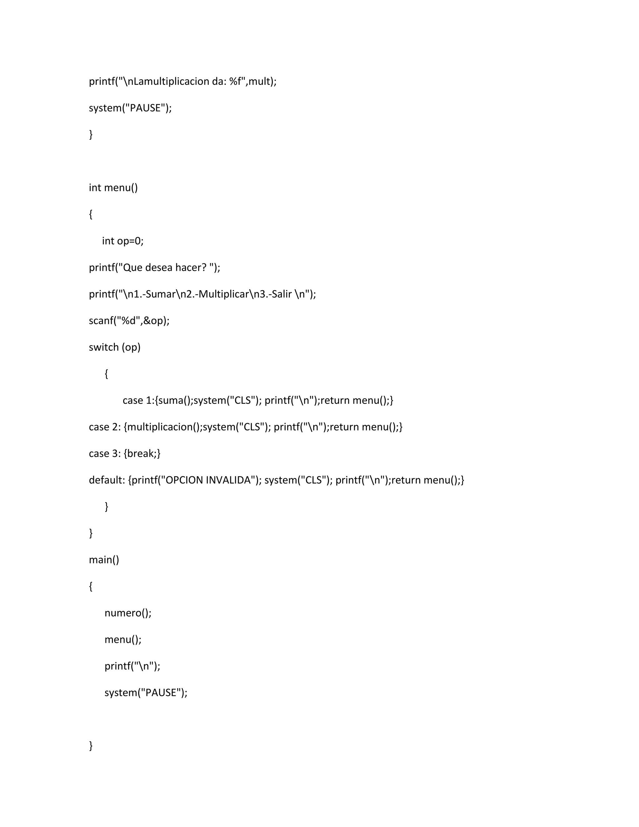printf("nLamultiplicacion da: %f",mult);
system("PAUSE");
}
int menu()
{
int op=0;
printf("Que desea hacer? ");
printf("n1.-Sumarn2.-Multiplicarn3.-Salir n");
scanf("%d",&op);
switch (op)
{
case 1:{suma();system("CLS"); printf("n");return menu();}
case 2: {multiplicacion();system("CLS"); printf("n");return menu();}
case 3: {break;}
default: {printf("OPCION INVALIDA"); system("CLS"); printf("n");return menu();}
}
}
main()
{
numero();
menu();
printf("n");
system("PAUSE");
}