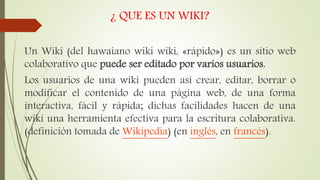 ¿ QUE ES UN WIKI?
Un Wiki (del hawaiano wiki wiki, «rápido») es un sitio web
colaborativo que puede ser editado por varios usuarios.
Los usuarios de una wiki pueden así crear, editar, borrar o
modificar el contenido de una página web, de una forma
interactiva, fácil y rápida; dichas facilidades hacen de una
wiki una herramienta efectiva para la escritura colaborativa.
(definición tomada de Wikipedia) (en inglés, en francés).
 