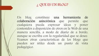 ¿ QUE ES UN BLOG?
Un blog constituye una herramienta de
colaboración asincrónica que permite que
cualquiera pueda expresar ideas y poner
contenidos a disposición de otros en la Web de una
manera sencilla, a modo de diario de a bordo,
aunque se escriba con la regularidad que se desee.
Veamos otras características de los blogs que
pueden ser útiles desde un punto de vista
pedagógico.
 