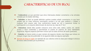 CARACTERISTICAS DE UN BLOG
 - Colaborativos: ya que permiten que otros internautas añadan comentarios a las entradas
iniciadas por el creador del blog.
 - Definibles: es decir se puede delimitar quiénes pueden añadir comentarios, lo que hace
posible que se creen entornos restringidos aunque a la vez sean públicos y visibles a
cualquier otro usuario web. Esta característica puede ser útil si queremos limitar la
participación a un conjunto determinado de alumnos (ej. clase de 3º A).S
 - Interactivos: desde ellos pueden enlazarse otros sitios web, videos, audios, etc. dando
acceso a otros contenidos y permitiendo la puesta en práctica de otras habilidades
lingüísticas. Algunos espacios permiten incluso que se suban archivos de audio (podcasts).
 - Gratuitos: al menos existe un gran número de espacios donde crear blogs que incluso no
incluyen ningún tipo de publicidad. En la siguiente tabla ves algunos ejemplos
 Ejemplo de blog en inglés (un ejemplo de uso colectivo entre la clase para trabajar la lectura
de textos seleccionados por la profesora)
 