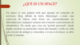 ¿QUÉ ES UN SPACE?
Un space es una página web que agrupa un conjunto de
servicios, blog, álbum de fotos, Messenger, e-mail, una
colección de vídeos, chat, foros, etc., personalizados sin
dificultad por cualquier usuario sin el menor conocimiento de
informática. De modo que crea un “portal personal”, desde
donde mostrar su particular visión del mundo y estilo de vida
a su círculo de amigos y conocidos, o si ese es tu deseo, se abre
a todo el mundo.
 