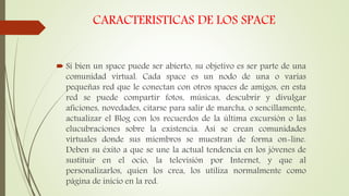 CARACTERISTICAS DE LOS SPACE
 Si bien un space puede ser abierto, su objetivo es ser parte de una
comunidad virtual. Cada space es un nodo de una o varias
pequeñas red que le conectan con otros spaces de amigos, en esta
red se puede compartir fotos, músicas, descubrir y divulgar
aficiones, novedades, citarse para salir de marcha, o sencillamente,
actualizar el Blog con los recuerdos de la última excursión o las
elucubraciones sobre la existencia. Así se crean comunidades
virtuales donde sus miembros se muestran de forma on-line.
Deben su éxito a que se une la actual tendencia en los jóvenes de
sustituir en el ocio, la televisión por Internet, y que al
personalizarlos, quien los crea, los utiliza normalmente como
página de inicio en la red.
 