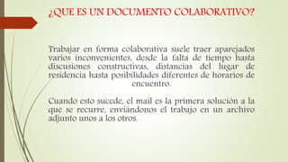 ¿QUE ES UN DOCUMENTO COLABORATIVO?
Trabajar en forma colaborativa suele traer aparejados
varios inconvenientes, desde la falta de tiempo hasta
discusiones constructivas, distancias del lugar de
residencia hasta posibilidades diferentes de horarios de
encuentro.
Cuando esto sucede, el mail es la primera solución a la
que se recurre, enviándonos el trabajo en un archivo
adjunto unos a los otros.
 