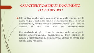 CARACTERISTICAS DE UN DOCUMENTO
COLABORATIVO
 Éste archivo cambia en la computadora de cada persona que lo
recibe ya que le realiza los cambios que considera. Todos lo envían
nuevamente y ¿cuántas versiones diferentes quedan? ¿cuál sería la
correcta si cada uno hizo sus modificaciones?
Para resolverlo, Google creó una herramienta en la que se puede
trabajar colaborativamente documentos de texto, planillas de
cálculo y presentaciones. El siguiente video explica en forma muy
sencilla como realizarlo.
 