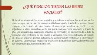 ¿QUÉ FUNCIÓN TIENEN LAS REDES
SOCIALES?
El funcionamiento de las redes sociales se establece mediante las acciones de los
usuarios, que interactúan de manera multidireccional a través de la misma. Con el
registro y la creación de una cuenta, el usuario personaliza un perfil, y envía
solicitudes a otros individuos de la red para establecer una conexión a través de
ella. Los usuarios que aceptan la solicitud se convierten en miembros de la lista de
contactos que conforma su red social, y viceversa. Una vez establecido el vínculo
on-line, los usuarios pueden relacionarse compartiendo contenidos e información
en general. Las prácticas sociales se establecen mediante las actividades propuestas
por el servicio que, habitualmente, son:
 