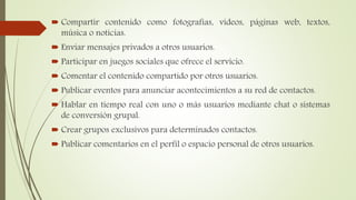  Compartir contenido como fotografías, vídeos, páginas web, textos,
música o noticias.
 Enviar mensajes privados a otros usuarios.
 Participar en juegos sociales que ofrece el servicio.
 Comentar el contenido compartido por otros usuarios.
 Publicar eventos para anunciar acontecimientos a su red de contactos.
 Hablar en tiempo real con uno o más usuarios mediante chat o sistemas
de conversión grupal.
 Crear grupos exclusivos para determinados contactos.
 Publicar comentarios en el perfil o espacio personal de otros usuarios.
 