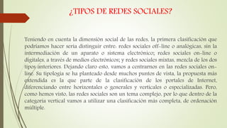 ¿TIPOS DE REDES SOCIALES?
Teniendo en cuenta la dimensión social de las redes, la primera clasificación que
podríamos hacer sería distinguir entre: redes sociales off-line o analógicas, sin la
intermediación de un aparato o sistema electrónico; redes sociales on-line o
digitales, a través de medios electrónicos; y redes sociales mixtas, mezcla de los dos
tipos anteriores. Dejando claro esto, vamos a centrarnos en las redes sociales on-
line. Su tipología se ha planteado desde muchos puntos de vista, la propuesta más
extendida es la que parte de la clasificación de los portales de Internet,
diferenciando entre horizontales o generales y verticales o especializadas. Pero,
como hemos visto, las redes sociales son un tema complejo, por lo que dentro de la
categoría vertical vamos a utilizar una clasificación más completa, de ordenación
múltiple.
 