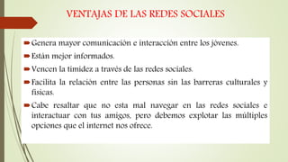 VENTAJAS DE LAS REDES SOCIALES
Genera mayor comunicación e interacción entre los jóvenes.
Están mejor informados.
Vencen la timidez a través de las redes sociales.
Facilita la relación entre las personas sin las barreras culturales y
físicas.
Cabe resaltar que no esta mal navegar en las redes sociales e
interactuar con tus amigos, pero debemos explotar las múltiples
opciones que el internet nos ofrece.
 