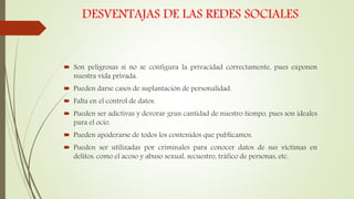 DESVENTAJAS DE LAS REDES SOCIALES
 Son peligrosas si no se configura la privacidad correctamente, pues exponen
nuestra vida privada.
 Pueden darse casos de suplantación de personalidad.
 Falta en el control de datos.
 Pueden ser adictivas y devorar gran cantidad de nuestro tiempo, pues son ideales
para el ocio.
 Pueden apoderarse de todos los contenidos que publicamos.
 Pueden ser utilizadas por criminales para conocer datos de sus víctimas en
delitos: como el acoso y abuso sexual, secuestro, tráfico de personas, etc.
 