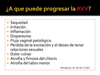  Sequedad 
 Irritación 
 Inflamación 
 Dispareunia 
 Flujo vaginal patológico 
 Pérdida de la excitación y el deseo de tener 
relaciones sexuales 
 Dolor vulvar 
 Atrofia y fimosis del clitoris 
 Atrofia del labio menor 
Menopause, Vol. 20, No. 9, 2013 
 