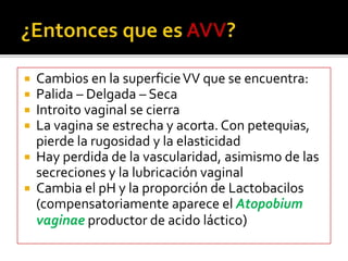  Cambios en la superficie VV que se encuentra: 
 Palida – Delgada – Seca 
 Introito vaginal se cierra 
 La vagina se estrecha y acorta. Con petequias, 
pierde la rugosidad y la elasticidad 
 Hay perdida de la vascularidad, asimismo de las 
secreciones y la lubricación vaginal 
 Cambia el pH y la proporción de Lactobacilos 
(compensatoriamente aparece el Atopobium 
vaginae productor de acido láctico) 
 