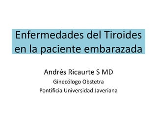 Enfermedades del Tiroides
en la paciente embarazada
Andrés Ricaurte S MD
Ginecólogo Obstetra
Pontificia Universidad Javeriana
 