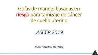 Guías de manejo basadas en
riesgo para tamizaje de cáncer
de cuello uterino
ASCCP 2019
Andrés Ricaurte S, MD FACOG
A
R
 