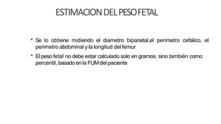 ESTIMACIONDELPESOFETAL
• Se lo obtiene midiendo el diametro biparietal,el perimetro cefalico, el
perimetro abdominal y la longitud del femur
• El peso fetal no debe estar calculado solo en gramos, sino también como
percentil, basado en la FUMdel paciente
 