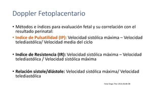 Doppler Fetoplacentario
• Métodos e índices para evaluación fetal y su correlación con el
resultado perinatal:
• Indice de Pulsatilidad (IP): Velocidad sistólica máxima – Velocidad
telediastólica/ Velocidad media del ciclo
• Indice de Resistencia (IR): Velocidad sistólica máxima – Velocidad
telediastólica / Velocidad sistólica máxima
• Relación sístole/diástole: Velocidad sistólica máxima/ Velocidad
telediastólica
Fetal Diagn Ther 2014;36:86-98
 