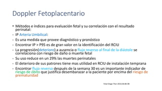 Doppler Fetoplacentario
• Métodos e índices para evaluación fetal y su correlación con el resultado
perinatal:
- IP Arteria Umbilical:
- Es una medida que provee diagnóstico y pronóstico
- Encontrar IP > P95 es de gran valor en la identificación del RCIU
- La progresión(deterioro) a ausencia o flujo reverso al final de la diástole se
correlaciona con riesgo de daño o muerte fetal
- Su uso reduce en un 29% las muertes perinatales
- El deterioro de sus patrones tiene mas utilidad en RCIU de instalación temprana
- Encontrar flujo reverso después de la semana 30 es un importante indicador de
riesgo de óbito que justifica desembarazar a la paciente por encima del riesgo de
prematuridad
Fetal Diagn Ther 2014;36:86-98
 