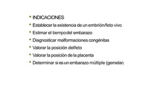 • INDICACIONES
• Establecer la existencia de un embrión/feto vivo
• Estimar el tiempodel embarazo
• Diagnosticar malformaciones congénitas
• Valorar la posición delfeto
• Valorar la posición de la placenta
• Determinar si esun embarazo múltiple (gemelar)
 