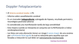 Doppler Fetoplacentario
• IP Arteria cerebral media: < P5
- Informa sobre vasodilatación cerebral
- Es un marcador independiente subrogado de hipoxia, resultado perinatal y
neurológico postnatal adverso
- Es considerada una manifestación tardía de baja sensibilidad
- Esta mejora cuando se interpreta en conjunto con la RCP(relación o índice
cerebroplacentario)
- Los fetos con esta alteración tienen un riesgo 6 veces mayor de una cesárea
por sufrimiento fetal agudo lo cual es relevante para aquellos que son
llevados a inducción la cual debe ser estrictamente monitorizada
Fetal Diagn Ther 2014;36:86-98.
 
