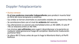 Doppler Fetoplacentario
• Ductus venoso:
- Es el mas poderoso marcador independiente para predecir muerte fetal
en RCIU de inicio temprano o simétrico
- Sus ondas se tornan anormales es avanzados estados de compromiso fetal
- Se correlaciona bien con el nivel de acidemia del neonato
- Sus alteraciones se asocian con mortalidad entre un 40-100%. El solo IP
>95 se relaciona entre un 40-70%
- Las mismas son suficientes para sugerir desembarazar a la paciente en
cualquier edad gestacional luego de completar idealmente maduración
pulmonar fetal
- Se altera 48-72 horas antes de que lo haga la Monitoría fetal y el Perfil
biofísico
Fetal Diagn Ther 2014;36:86-98.
 