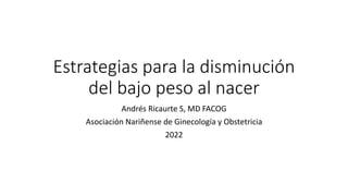 Estrategias para la disminución
del bajo peso al nacer
Andrés Ricaurte S, MD FACOG
Asociación Nariñense de Ginecología y Obstetricia
2022
 