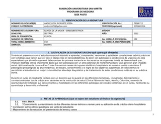 FUNDACIÓN UNIVERSITARIA SAN MARTÍN
                                                      PROGRAMA DE MEDICINA
                                                           SEDE PASTO

                                                    1. IDENTIFICACIÓN DE LA ASIGNATURA
NOMBRE DEL DOCENTE(S):           ANDRES JOSE RICAURTE SOSSA                                 IDENTIFICACIÓN No.:             79568722
CORREO ELECTRÓNICO:              andres5671@yahoo.com                                       TELÉFONO (opcional):            3155885916
NOMBRE DE LA ASIGNATURA:         CLINICA DE LA MUJER - GINECOBSTETRICIA                     CÓDIGO:
SEMESTRE:                        SEPTIMO                                                    AÑO:                            2012
ÁREA DE FORMACIÓN:               CLINICA
NÚMERO DE CRÉDITOS:                                                                         No. HORAS T. PRESENCIAL:        192
TOTAL HORAS SEMESTRE:            192                                                        No. HORAS T. INDEPENDIENTE:
JORNADA:                         DIURNA


                                    2. JUSTIFICACIÓN DE LA ASIGNATURA (Por qué y para qué ofrecerla)
Durante el presente curso el estudiante estará abocado a aprender, comprender, reconocer y establecer correlaciones teórico prácticas
con temáticas que tienen que ver con el código rojo en Ginecobstetricia. Es decir con patologías o condiciones de urgencia de esta
especialidad que el médico general debe conocer en primera instancia en los servicios de urgencias donde se desenvolverá que
implican destreza clínica importante dado que son patologías con un alto potencial de morbimortalidad y que generan gran impacto
social. Adicionalmente conocerá las 3 mas frecuentes causas de ingreso obstétrico hospitalario en nuestro medio y asimismo 2
patologías ginecológicas de alta incidencia. El estudio, conocimiento y el logro de los objetivos académicos en estos temas le
permitirán al estudiante un mejor y más efectivo abordaje diagnóstico y de tratamiento de estas condiciones médicas en su práctica
diaria.

Durante el curso el estudiante contará con un docente que le guiará en las diferentes temáticas, revisándolas teóricamente y
correlacionándolas con la práctica en pacientes en la institución de salud Clínica Fátima de Pasto, Nariño, Colombia, teniendo la
oportunidad de fortalecer sus conocimientos y habilidades en las diferentes patologías de estudio contenidas en el curso, facilitando su
aprendizaje y desarrollo profesional.




                             3. METAS DE APRENDIZAJE (Qué se espera del estudiante al finalizar la asignatura)
   3.1.    EN EL SABER:
   3.2.    *Conocimiento y entendimiento de los diferentes temas teóricos a revisar para su aplicación en la práctica diaria hospitalaria
* Correlación teórico clínico patológica por parte del estudiante
* Mejoramiento en la estructura de presentación de temas y casos

                                                                                                                                            1
 