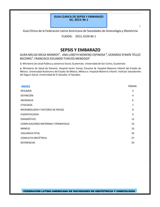 GUIA CLINICA DE SEPSIS Y EMBARAZO
GC, 2013: № 1
1

Guía Clínica de la Federación Latino Americana de Sociedades de Ginecología y Obstetricia
FLASOG: 2013, GUÍA № 1

SEPSIS Y EMBARAZO
1

AURA MELIZA MEJIA MONROY , ANA LISBETH MORENO ESPINOSA a, GERARDO EFRAÍN TÉLLEZ
BECERRILb, FRANCISCO EDUARDO TURCIOS MENDOZAc
1: Ministerio de salud Publica y asistencia Social, Guatemala. Universidad de San Carlos, Guatemala
a: Ministerio de Salud de Panamá. Hospital Santo Tomás, Panamá. b: Hospital Materno Infantil del Estado de
México. Universidad Autónoma del Estado de México, México c: Hospital Materno Infantil. Instituto Salvadoreño
del Seguro Social. Universidad de El Salvador, El Salvador.

INDICE

PÁGINA

RESUMEN

3

DEFINICIÓN

4

INCIDENCIA

6

ETIOLOGÍA

7

MICROBIOLOGÍA Y FACTORES DE RIESGO

8

FISIOPATOLOGÍA

9

DIAGNÓSTICO

13

COMPLICACIONES MATERNAS Y PERINATALES

14

MANEJO

16

VIGILANCIA FETAL

24

CONDUCTA OBSTÉTRICA

27

REFERENCIAS

29

FEDERACIÓN LATINO AMERICANA DE SOCIEDADES DE OBSTETRICIA Y GINECOLOGÍA

 