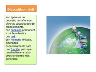 Dispositivo móvil

son aparatos de
pequeño tamaño, con
algunas capacidades de
procesamiento,
con conexión permanent
e o intermitente a
una red,
con memoria limitada,
diseñados
específicamente para
una función, pero que
pueden llevar a cabo
otras funciones más
generales.
 