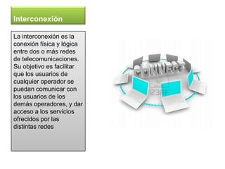 Interconexión

La interconexión es la
conexión física y lógica
entre dos o más redes
de telecomunicaciones.
Su objetivo es facilitar
que los usuarios de
cualquier operador se
puedan comunicar con
los usuarios de los
demás operadores, y dar
acceso a los servicios
ofrecidos por las
distintas redes
 