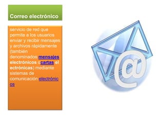 Correo electrónico

servicio de red que
permite a los usuarios
enviar y recibir mensajes
y archivos rápidamente
(también
denominados mensajes
electrónicos ocartas el
ectrónicas) mediante
sistemas de
comunicación electrónic
os.
 