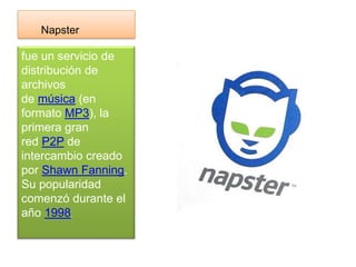 Napster

fue un servicio de
distribución de
archivos
de música (en
formato MP3), la
primera gran
red P2P de
intercambio creado
por Shawn Fanning.
Su popularidad
comenzó durante el
año 1998.
 