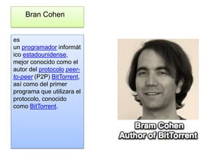 Bran Cohen


es
un programador informát
ico estadounidense,
mejor conocido como el
autor del protocolo peer-
to-peer (P2P) BitTorrent,
así como del primer
programa que utilizara el
protocolo, conocido
como BitTorrent.
 