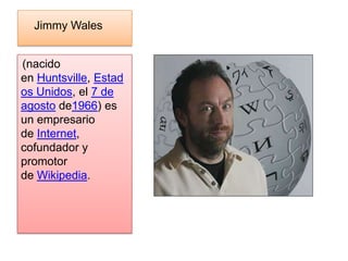 Jimmy Wales


(nacido
en Huntsville, Estad
os Unidos, el 7 de
agosto de1966) es
un empresario
de Internet,
cofundador y
promotor
de Wikipedia.
 