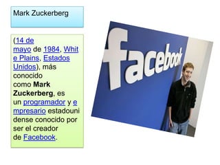 Mark Zuckerberg


(14 de
mayo de 1984, Whit
e Plains, Estados
Unidos), más
conocido
como Mark
Zuckerberg, es
un programador y e
mpresario estadouni
dense conocido por
ser el creador
de Facebook.
 