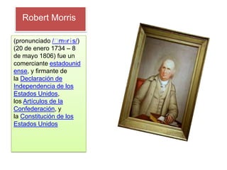 Robert Morris

(pronunciado /ˈ  mɒrɨs/)
(20 de enero 1734 – 8
de mayo 1806) fue un
comerciante estadounid
ense, y firmante de
la Declaración de
Independencia de los
Estados Unidos,
los Artículos de la
Confederación, y
la Constitución de los
Estados Unidos
 