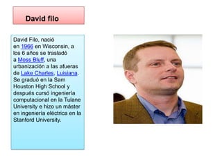 David filo

David Filo, nació
en 1966 en Wisconsin, a
los 6 años se trasladó
a Moss Bluff, una
urbanización a las afueras
de Lake Charles, Luisiana.
Se graduó en la Sam
Houston High School y
después cursó ingeniería
computacional en la Tulane
University e hizo un máster
en ingeniería eléctrica en la
Stanford University.
 