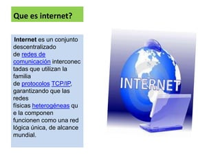 Que es internet?

 Internet es un conjunto
descentralizado
de redes de
comunicación interconec
tadas que utilizan la
familia
de protocolos TCP/IP,
garantizando que las
redes
físicas heterogéneas qu
e la componen
funcionen como una red
lógica única, de alcance
mundial.
 