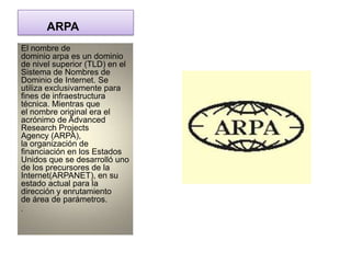 ARPA
El nombre de
dominio arpa es un dominio
de nivel superior (TLD) en el
Sistema de Nombres de
Dominio de Internet. Se
utiliza exclusivamente para
fines de infraestructura
técnica. Mientras que
el nombre original era el
acrónimo de Advanced
Research Projects
Agency (ARPA),
la organización de
financiación en los Estados
Unidos que se desarrolló uno
de los precursores de la
Internet(ARPANET), en su
estado actual para la
dirección y enrutamiento
de área de parámetros.
.
 