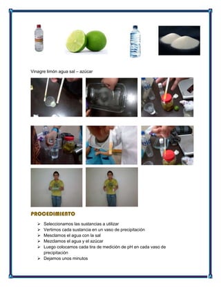 Vinagre limón agua sal – azúcar
PROCEDIMIENTO
 Seleccionamos las sustancias a utilizar
 Vertimos cada sustancia en un vaso de precipitación
 Mesclamos el agua con la sal
 Mezclamos el agua y el azúcar
 Luego colocamos cada tira de medición de pH en cada vaso de
precipitación
 Dejamos unos minutos
 