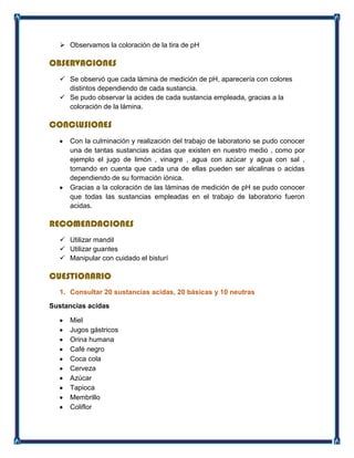  Observamos la coloración de la tira de pH
OBSERVACIONES
 Se observó que cada lámina de medición de pH, aparecería con colores
distintos dependiendo de cada sustancia.
 Se pudo observar la acides de cada sustancia empleada, gracias a la
coloración de la lámina.
CONCLUSIONES
Con la culminación y realización del trabajo de laboratorio se pudo conocer
una de tantas sustancias acidas que existen en nuestro medio , como por
ejemplo el jugo de limón , vinagre , agua con azúcar y agua con sal ,
tomando en cuenta que cada una de ellas pueden ser alcalinas o acidas
dependiendo de su formación iónica.
Gracias a la coloración de las láminas de medición de pH se pudo conocer
que todas las sustancias empleadas en el trabajo de laboratorio fueron
acidas.
RECOMENDACIONES
 Utilizar mandil
 Utilizar guantes
 Manipular con cuidado el bisturí
CUESTIONARIO
1. Consultar 20 sustancias acidas, 20 básicas y 10 neutras
Sustancias acidas
Miel
Jugos gástricos
Orina humana
Café negro
Coca cola
Cerveza
Azúcar
Tapioca
Membrillo
Coliflor
 