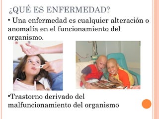 ¿QUÉ ES ENFERMEDAD?
• Una enfermedad es cualquier alteración o
anomalía en el funcionamiento del
organismo.




•Trastorno derivado del
malfuncionamiento del organismo
 