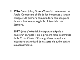 • 1976: Steve Jobs y Steve Wozniak comienzan con
Apple Computers el día de los inocentes y lanzan
el Apple I, la primera computadora con una placa
de un solo circuito, según la Universidad de
Stanford.
1977: Jobs y Wozniak incorporan a Apple y
muestran el Apple II en la primera feria informática
de la Costa Oeste. Ofrece gráficos en color e
incorpora una unidad de cassette de audio para el
almacenamiento.
 