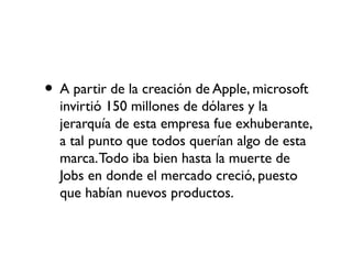 • A partir de la creación de Apple, microsoft
invirtió 150 millones de dólares y la
jerarquía de esta empresa fue exhuberante,
a tal punto que todos querían algo de esta
marca.Todo iba bien hasta la muerte de
Jobs en donde el mercado creció, puesto
que habían nuevos productos.
 