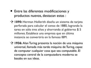 • Entre las diferentes modificaciones y
productos nuevos, destacan estas :
1890: Herman Hollerith diseña un sistema de tarjeta
perforada para calcular el censo de 1880, logrando la
tarea en sólo tres años y ahorrando al gobierno $ 5
millones. Establece una empresa que en última
instancia se convertiría en la famosa IBM.
1936: Alan Turing presenta la noción de una máquina
universal, llamada más tarde máquina de Turing, capaz
de computar cualquier cosa que sea computable. El
concepto central de la computadora moderna se
basaba en sus ideas.
 