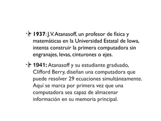 1937: J.V.Atanasoff, un profesor de física y
matemáticas en la Universidad Estatal de Iowa,
intenta construir la primera computadora sin
engranajes, levas, cinturones o ejes.
1941: Atanasoff y su estudiante graduado,
Clifford Berry, diseñan una computadora que
puede resolver 29 ecuaciones simultáneamente.
Aquí se marca por primera vez que una
computadora sea capaz de almacenar
información en su memoria principal.
 