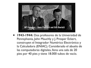 • 1943-1944: Dos profesores de la Universidad de
Pennsylvania, John Mauchly y J. Presper Eckert,
construyen el Integrador Numérico Electrónico y
la Calculadora (ENIAC). Considerado el abuelo de
las computadoras digitales, llena una sala de 20
pies por 40 pies y tiene 18.000 tubos de vacío.
 