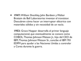 • 1947: William Shockley, John Bardeen y Walter
Brattain de Bell Laboratories inventan el transistor.
Descubren cómo hacer un interruptor eléctrico con
materiales sólidos y sin necesidad de un vacío.
1953: Grace Hopper desarrolla el primer lenguaje
computacional, que eventualmente se conoce como
COBOL.Thomas Johnson Watson Jr., hijo del CEO de
IBM,Thomas Johnson Watson Sr., concibe el IBM 701
EDPM para ayudar a las Naciones Unidas a controlar
a Corea durante la guerra.
 