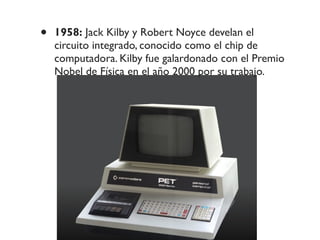• 1958: Jack Kilby y Robert Noyce develan el
circuito integrado, conocido como el chip de
computadora. Kilby fue galardonado con el Premio
Nobel de Física en el año 2000 por su trabajo.
 
